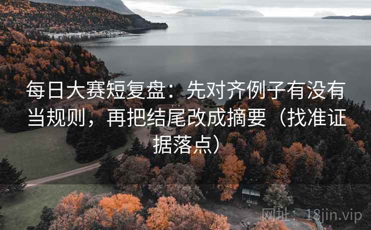 每日大赛短复盘:先对齐例子有没有当规则,再把结尾改成摘要(找准证据落点)