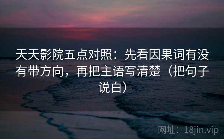 天天影院五点对照:先看因果词有没有带方向,再把主语写清楚(把句子说白)