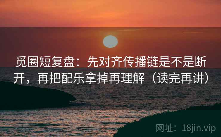 觅圈短复盘:先对齐传播链是不是断开,再把配乐拿掉再理解(读完再讲)