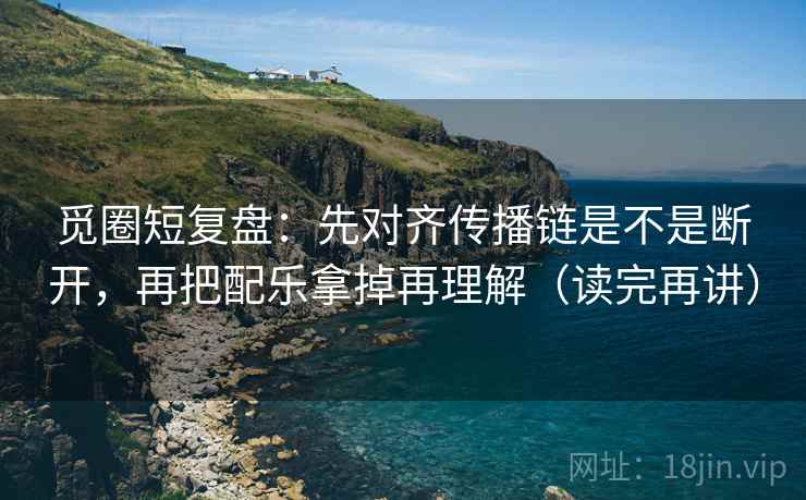 觅圈短复盘:先对齐传播链是不是断开,再把配乐拿掉再理解(读完再讲)