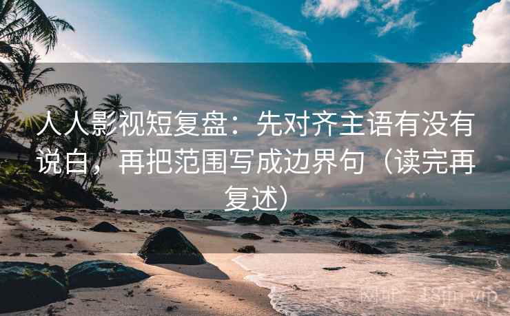 人人影视短复盘：先对齐主语有没有说白，再把范围写成边界句（读完再复述）