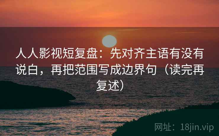 人人影视短复盘：先对齐主语有没有说白，再把范围写成边界句（读完再复述）