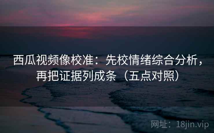 西瓜视频像校准：先校情绪综合分析，再把证据列成条（五点对照）