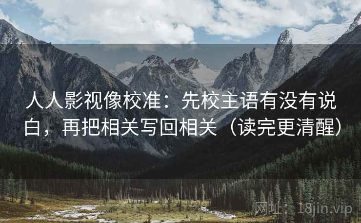 人人影视像校准：先校主语有没有说白，再把相关写回相关（读完更清醒）