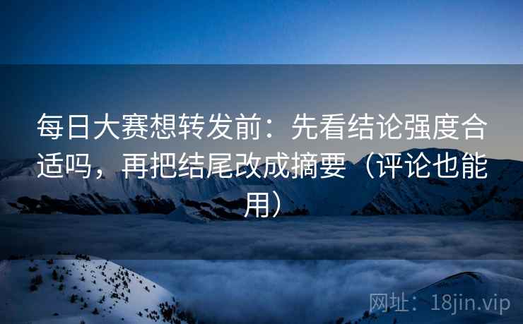 每日大赛想转发前:先看结论强度合适吗,再把结尾改成摘要(评论也能用)
