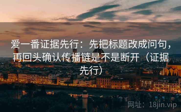 爱一番证据先行：先把标题改成问句，再回头确认传播链是不是断开（证据先行）
