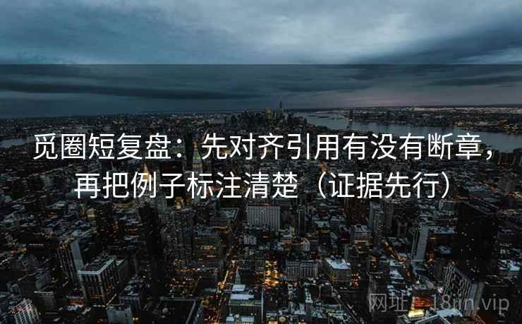 觅圈短复盘:先对齐引用有没有断章,再把例子标注清楚(证据先行)
