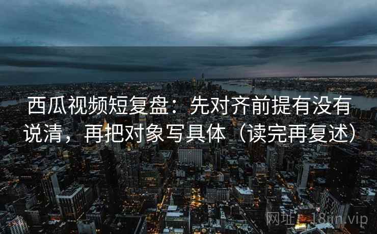 西瓜视频短复盘：先对齐前提有没有说清，再把对象写具体（读完再复述）