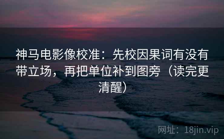 神马电影像校准：先校因果词有没有带立场，再把单位补到图旁（读完更清醒）