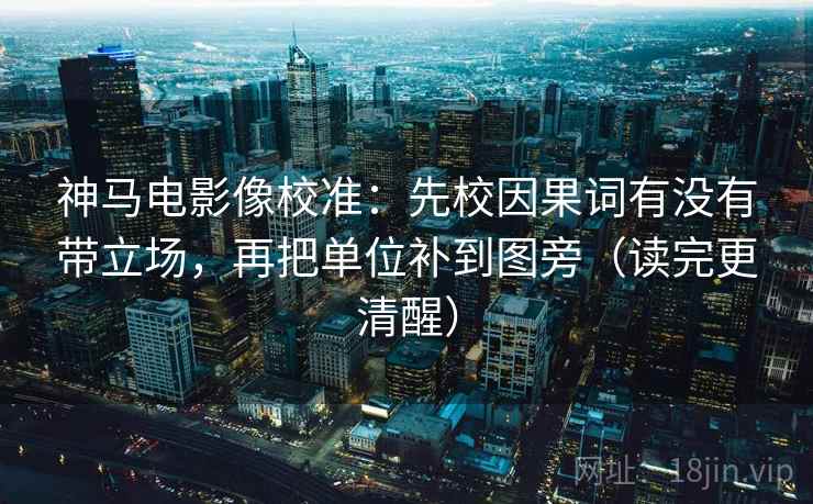 神马电影像校准：先校因果词有没有带立场，再把单位补到图旁（读完更清醒）
