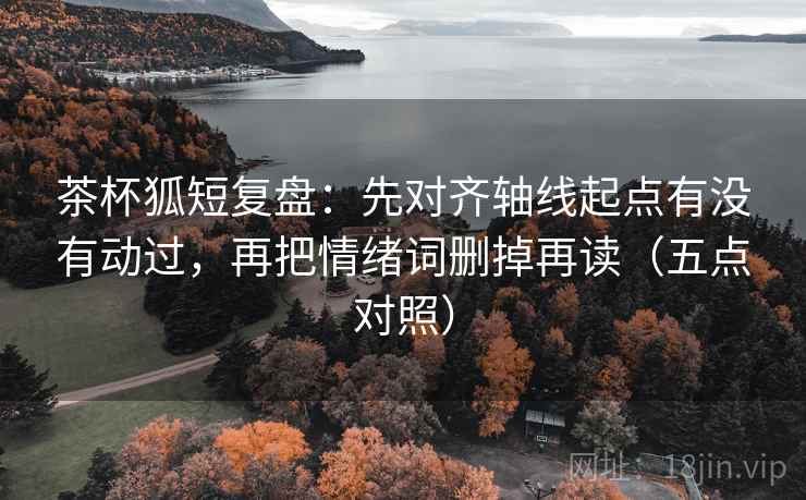 茶杯狐短复盘:先对齐轴线起点有没有动过,再把情绪词删掉再读(五点对照)