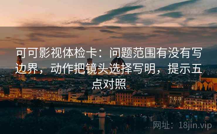 可可影视体检卡:问题范围有没有写边界,动作把镜头选择写明,提示五点对照