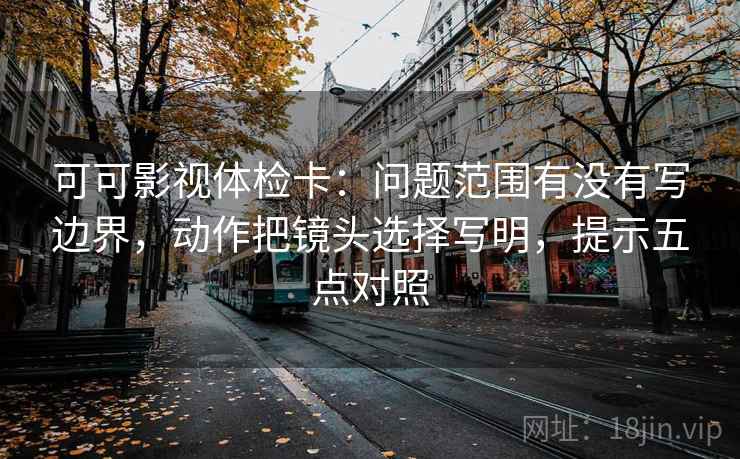 可可影视体检卡:问题范围有没有写边界,动作把镜头选择写明,提示五点对照