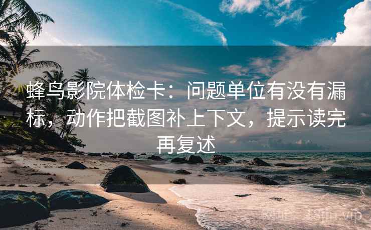 蜂鸟影院体检卡：问题单位有没有漏标，动作把截图补上下文，提示读完再复述