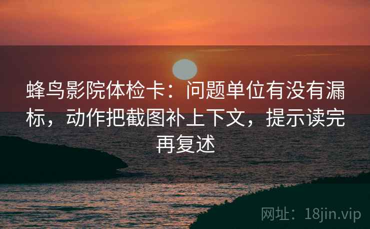蜂鸟影院体检卡：问题单位有没有漏标，动作把截图补上下文，提示读完再复述