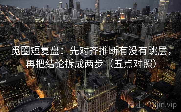 觅圈短复盘：先对齐推断有没有跳层，再把结论拆成两步（五点对照）