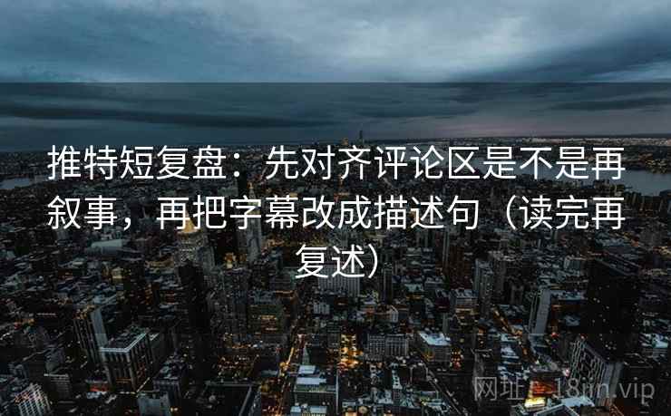 推特短复盘：先对齐评论区是不是再叙事，再把字幕改成描述句（读完再复述）