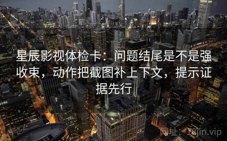 星辰影视体检卡：问题结尾是不是强收束，动作把截图补上下文，提示证据先行