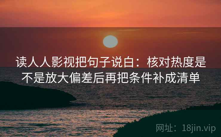 读人人影视把句子说白：核对热度是不是放大偏差后再把条件补成清单