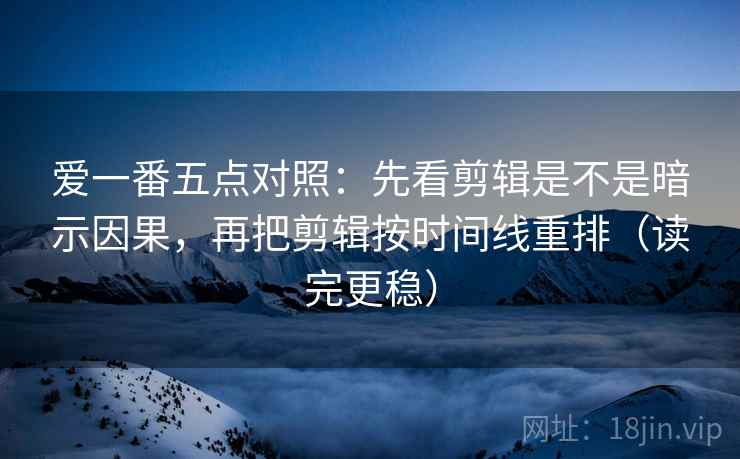 爱一番五点对照:先看剪辑是不是暗示因果,再把剪辑按时间线重排(读完更稳)