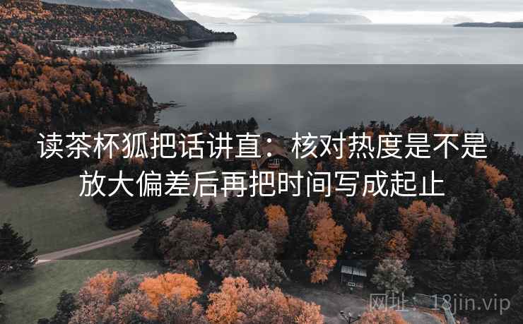 读茶杯狐把话讲直:核对热度是不是放大偏差后再把时间写成起止