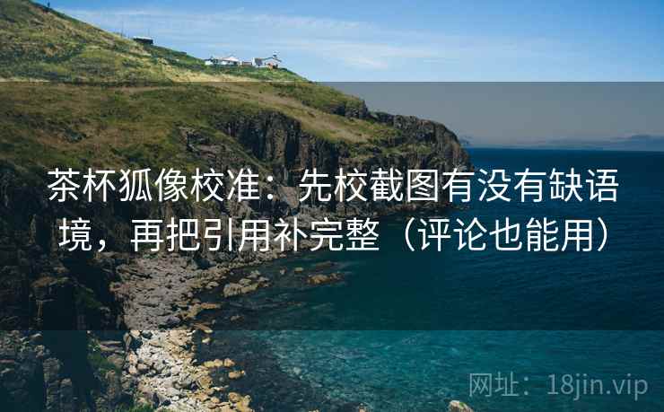 茶杯狐像校准：先校截图有没有缺语境，再把引用补完整（评论也能用）