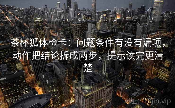 茶杯狐体检卡:问题条件有没有漏项,动作把结论拆成两步,提示读完更清楚