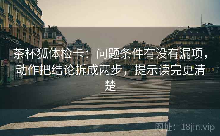 茶杯狐体检卡:问题条件有没有漏项,动作把结论拆成两步,提示读完更清楚