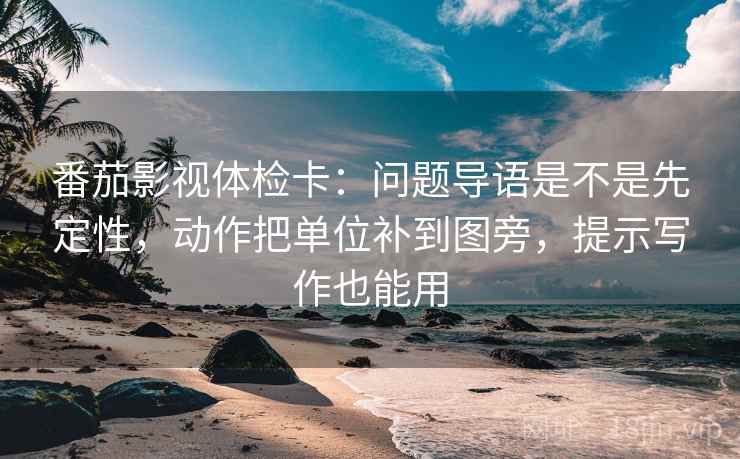 番茄影视体检卡：问题导语是不是先定性，动作把单位补到图旁，提示写作也能用