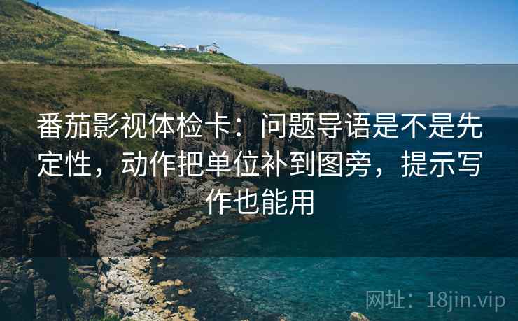 番茄影视体检卡：问题导语是不是先定性，动作把单位补到图旁，提示写作也能用