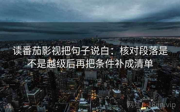 读番茄影视把句子说白：核对段落是不是越级后再把条件补成清单