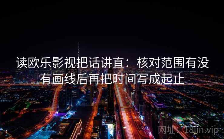 读欧乐影视把话讲直：核对范围有没有画线后再把时间写成起止