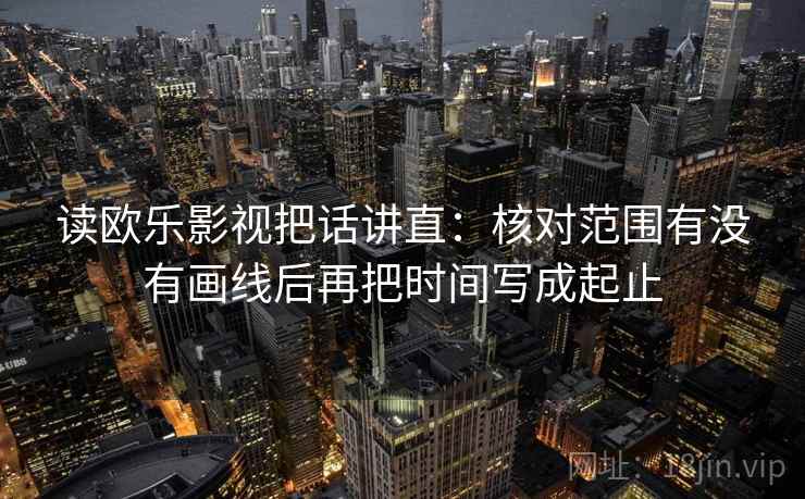 读欧乐影视把话讲直：核对范围有没有画线后再把时间写成起止