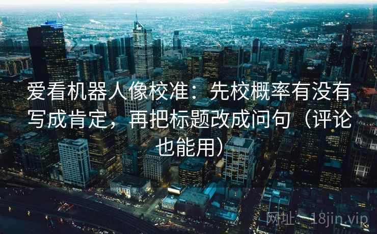爱看机器人像校准：先校概率有没有写成肯定，再把标题改成问句（评论也能用）