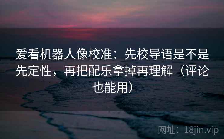 爱看机器人像校准：先校导语是不是先定性，再把配乐拿掉再理解（评论也能用）