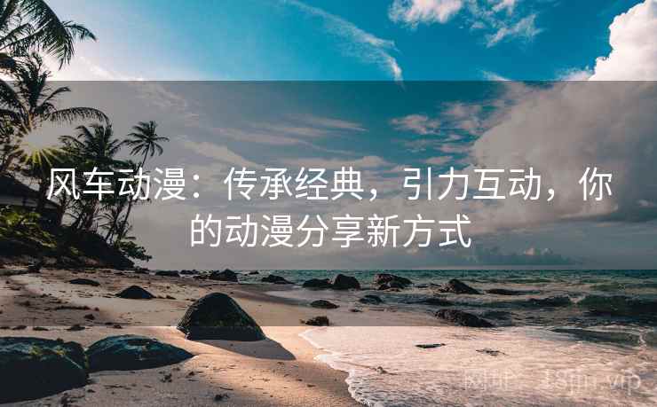 风车动漫:传承经典,引力互动,你的动漫分享新方式