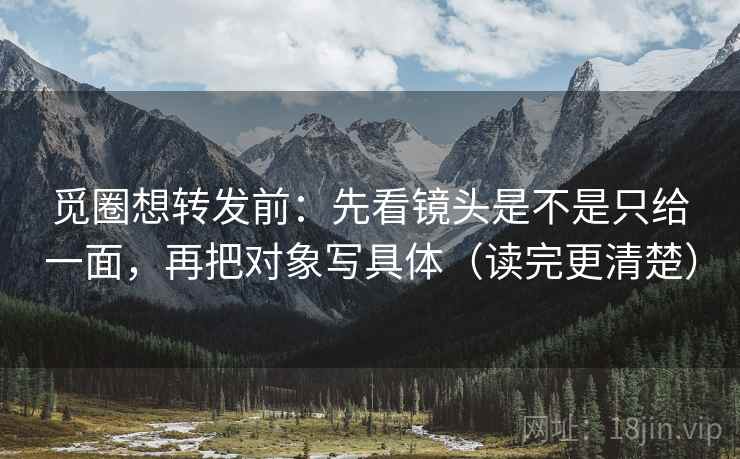 觅圈想转发前：先看镜头是不是只给一面，再把对象写具体（读完更清楚）