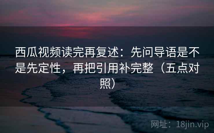 西瓜视频读完再复述:先问导语是不是先定性,再把引用补完整(五点对照)
