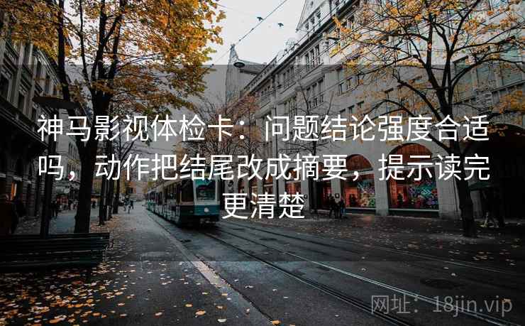 神马影视体检卡：问题结论强度合适吗，动作把结尾改成摘要，提示读完更清楚
