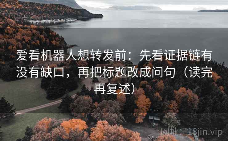 爱看机器人想转发前：先看证据链有没有缺口，再把标题改成问句（读完再复述）