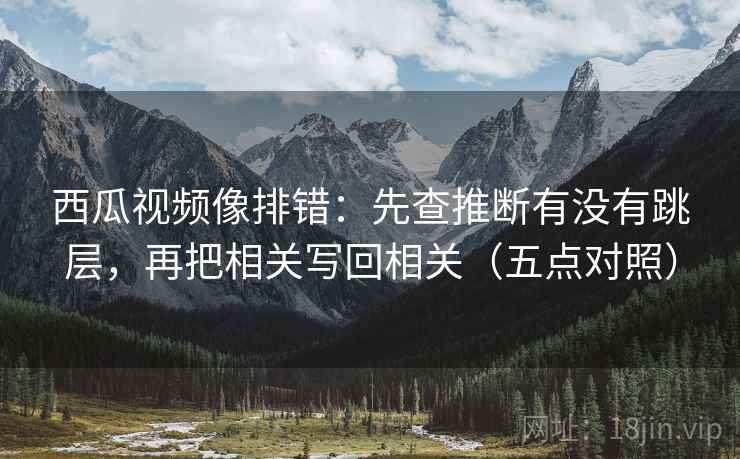 西瓜视频像排错：先查推断有没有跳层，再把相关写回相关（五点对照）
