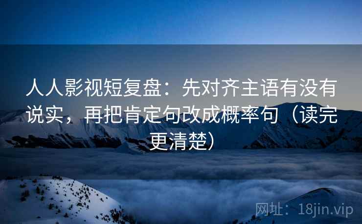 人人影视短复盘：先对齐主语有没有说实，再把肯定句改成概率句（读完更清楚）