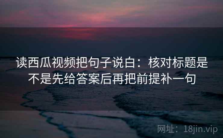 读西瓜视频把句子说白：核对标题是不是先给答案后再把前提补一句  第2张