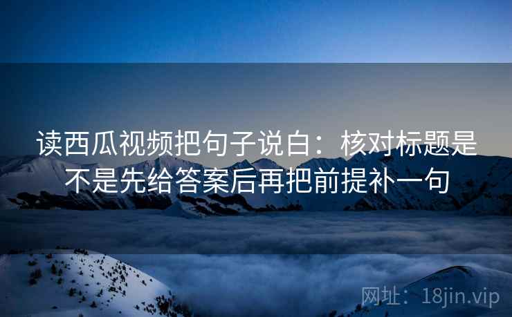 读西瓜视频把句子说白：核对标题是不是先给答案后再把前提补一句  第1张