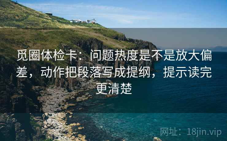 觅圈体检卡：问题热度是不是放大偏差，动作把段落写成提纲，提示读完更清楚  第1张