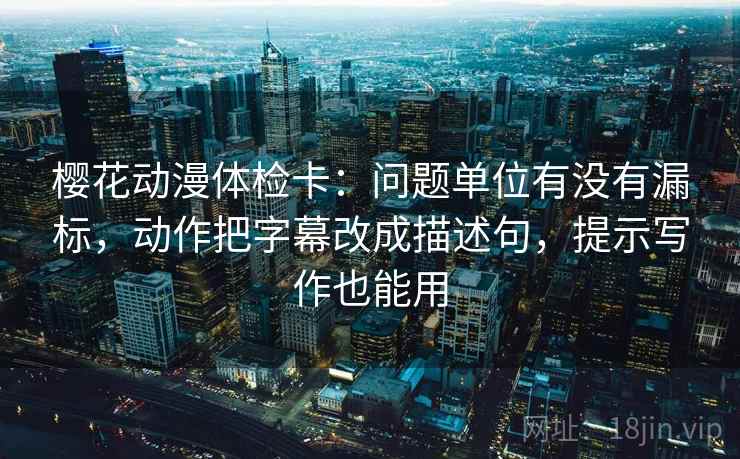 樱花动漫体检卡：问题单位有没有漏标，动作把字幕改成描述句，提示写作也能用