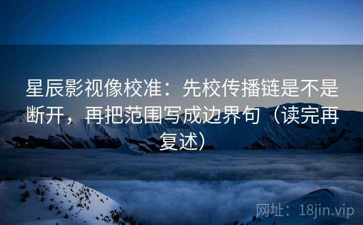 星辰影视像校准：先校传播链是不是断开，再把范围写成边界句（读完再复述）