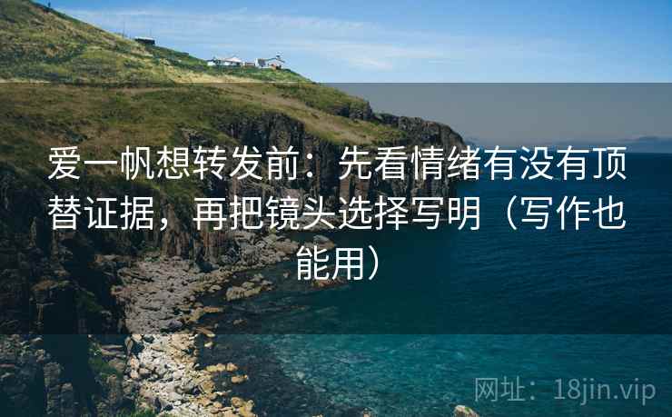 爱一帆想转发前:先看情绪有没有顶替证据,再把镜头选择写明(写作也能用)