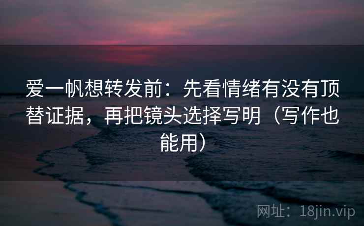 爱一帆想转发前:先看情绪有没有顶替证据,再把镜头选择写明(写作也能用)