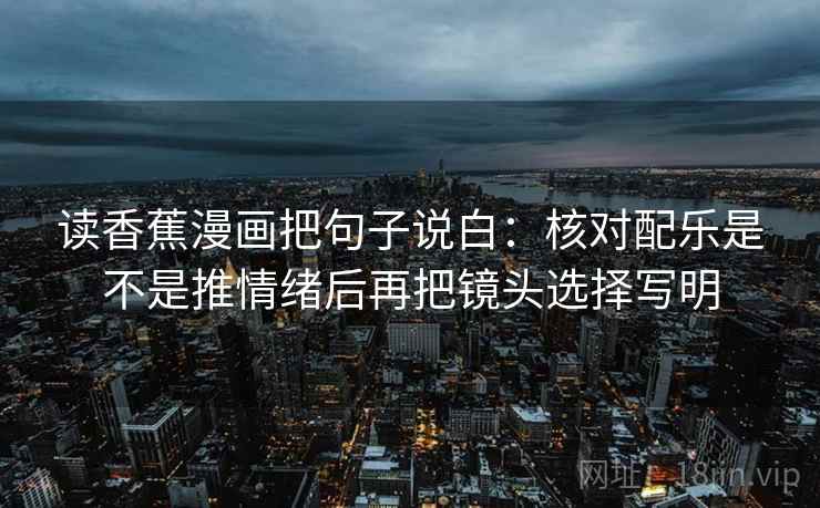 读香蕉漫画把句子说白:核对配乐是不是推情绪后再把镜头选择写明